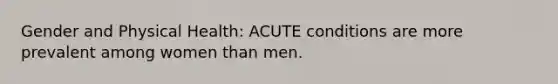 Gender and Physical Health: ACUTE conditions are more prevalent among women than men.