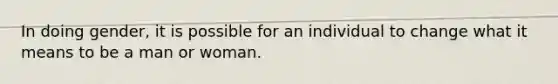 In doing gender, it is possible for an individual to change what it means to be a man or woman.