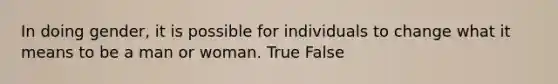 In doing gender, it is possible for individuals to change what it means to be a man or woman. True False