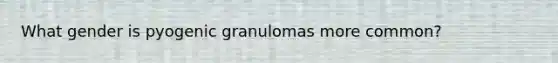 What gender is pyogenic granulomas more common?