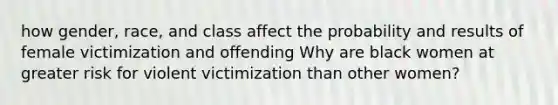 how gender, race, and class affect the probability and results of female victimization and offending Why are black women at greater risk for violent victimization than other women?