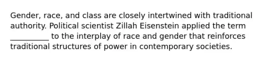 Gender, race, and class are closely intertwined with traditional authority. Political scientist Zillah Eisenstein applied the term __________ to the interplay of race and gender that reinforces traditional structures of power in contemporary societies.