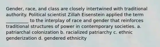 ​Gender, race, and class are closely intertwined with traditional authority. Political scientist Zillah Eisenstein applied the term __________ to the interplay of race and gender that reinforces traditional structures of power in contemporary societies. a. patriarchal colonization b. racialized patriarchy c. ethnic genderization d. gendered ethnicity