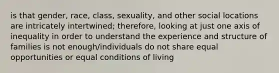 is that gender, race, class, sexuality, and other social locations are intricately intertwined; therefore, looking at just one axis of inequality in order to understand the experience and structure of families is not enough/individuals do not share equal opportunities or equal conditions of living