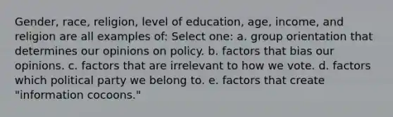 Gender, race, religion, level of education, age, income, and religion are all examples of: Select one: a. group orientation that determines our opinions on policy. b. factors that bias our opinions. c. factors that are irrelevant to how we vote. d. factors which political party we belong to. e. factors that create "information cocoons."