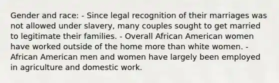 Gender and race: - Since legal recognition of their marriages was not allowed under slavery, many couples sought to get married to legitimate their families. - Overall African American women have worked outside of the home more than white women. - African American men and women have largely been employed in agriculture and domestic work.