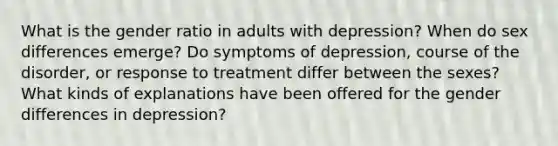 What is the gender ratio in adults with depression? When do sex differences emerge? Do symptoms of depression, course of the disorder, or response to treatment differ between the sexes? What kinds of explanations have been offered for the gender differences in depression?