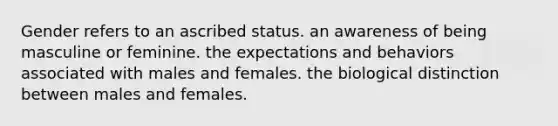 Gender refers to an ascribed status. an awareness of being masculine or feminine. the expectations and behaviors associated with males and females. the biological distinction between males and females.