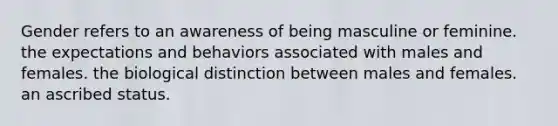 Gender refers to an awareness of being masculine or feminine. the expectations and behaviors associated with males and females. the biological distinction between males and females. an ascribed status.