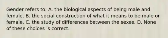 Gender refers to: A. the biological aspects of being male and female. B. the social construction of what it means to be male or female. C. the study of differences between the sexes. D. None of these choices is correct.