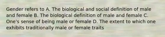 Gender refers to A. The biological and social definition of male and female B. The biological definition of male and female C. One's sense of being male or female D. The extent to which one exhibits traditionally male or female traits