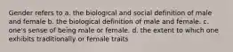 Gender refers to a. the biological and social definition of male and female b. the biological definition of male and female. c. one's sense of being male or female. d. the extent to which one exhibits traditionally or female traits