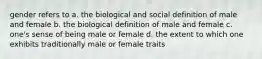 gender refers to a. the biological and social definition of male and female b. the biological definition of male and female c. one's sense of being male or female d. the extent to which one exhibits traditionally male or female traits