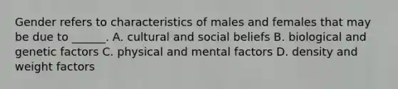 Gender refers to characteristics of males and females that may be due to ______. A. cultural and social beliefs B. biological and genetic factors C. physical and mental factors D. density and weight factors