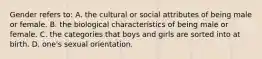 Gender refers to: A. the cultural or social attributes of being male or female. B. the biological characteristics of being male or female. C. the categories that boys and girls are sorted into at birth. D. one's sexual orientation.