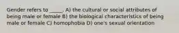 Gender refers to _____. A) the cultural or social attributes of being male or female B) the biological characteristics of being male or female C) homophobia D) one's sexual orientation