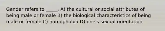 Gender refers to _____. A) the cultural or social attributes of being male or female B) the biological characteristics of being male or female C) homophobia D) one's sexual orientation