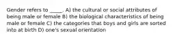 Gender refers to _____. A) the cultural or social attributes of being male or female B) the biological characteristics of being male or female C) the categories that boys and girls are sorted into at birth D) one's sexual orientation