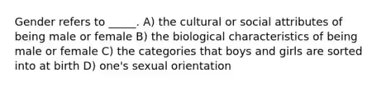 Gender refers to _____. A) the cultural or social attributes of being male or female B) the biological characteristics of being male or female C) the categories that boys and girls are sorted into at birth D) one's sexual orientation