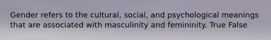 Gender refers to the cultural, social, and psychological meanings that are associated with masculinity and femininity. True False