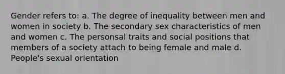 Gender refers to: a. The degree of inequality between men and women in society b. The secondary sex characteristics of men and women c. The personsal traits and social positions that members of a society attach to being female and male d. People's sexual orientation