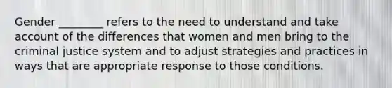 Gender ________ refers to the need to understand and take account of the differences that women and men bring to the criminal justice system and to adjust strategies and practices in ways that are appropriate response to those conditions.