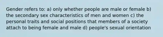 Gender refers to: a) only whether people are male or female b) the secondary sex characteristics of men and women c) the personal traits and social positions that members of a society attach to being female and male d) people's sexual orientation