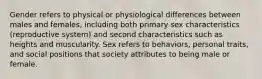 Gender refers to physical or physiological differences between males and females, including both primary sex characteristics (reproductive system) and second characteristics such as heights and muscularity. Sex refers to behaviors, personal traits, and social positions that society attributes to being male or female.