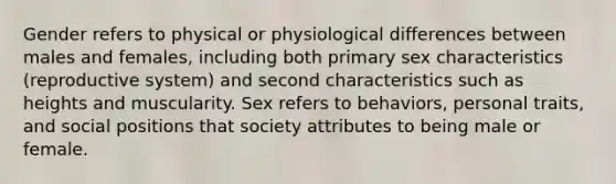 Gender refers to physical or physiological differences between males and females, including both primary sex characteristics (reproductive system) and second characteristics such as heights and muscularity. Sex refers to behaviors, personal traits, and social positions that society attributes to being male or female.