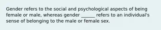 Gender refers to the social and psychological aspects of being female or male, whereas gender ______ refers to an individual's sense of belonging to the male or female sex.