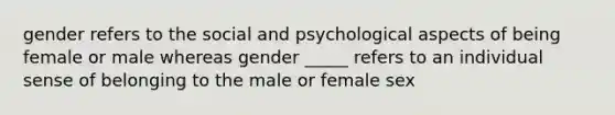 gender refers to the social and psychological aspects of being female or male whereas gender _____ refers to an individual sense of belonging to the male or female sex