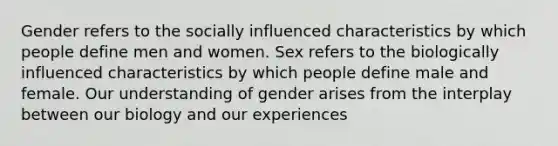 Gender refers to the socially influenced characteristics by which people define men and women. Sex refers to the biologically influenced characteristics by which people define male and female. Our understanding of gender arises from the interplay between our biology and our experiences