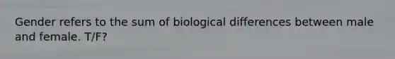 Gender refers to the sum of biological differences between male and female. T/F?