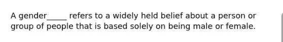 A gender_____ refers to a widely held belief about a person or group of people that is based solely on being male or female.