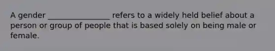 A gender ________________ refers to a widely held belief about a person or group of people that is based solely on being male or female.