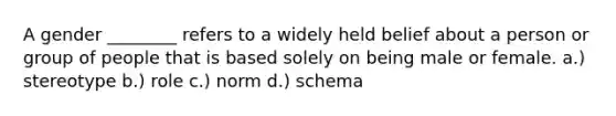 A gender ________ refers to a widely held belief about a person or group of people that is based solely on being male or female. a.) stereotype b.) role c.) norm d.) schema