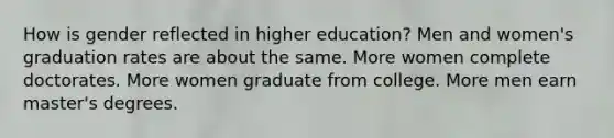 How is gender reflected in higher education? Men and women's graduation rates are about the same. More women complete doctorates. More women graduate from college. More men earn master's degrees.