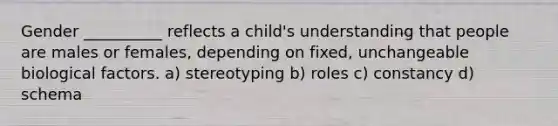 Gender __________ reflects a child's understanding that people are males or females, depending on fixed, unchangeable biological factors. a) stereotyping b) roles c) constancy d) schema