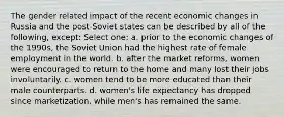 The gender related impact of the recent economic changes in Russia and the post-Soviet states can be described by all of the following, except: Select one: a. prior to the economic changes of the 1990s, the Soviet Union had the highest rate of female employment in the world. b. after the market reforms, women were encouraged to return to the home and many lost their jobs involuntarily. c. women tend to be more educated than their male counterparts. d. women's life expectancy has dropped since marketization, while men's has remained the same.