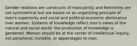 Gender relations are constructs of masculinity and femininity are not symmetrical but are based on an organizing principle of men's superiority and social and political-economic dominance over women. Systems of knowledge reflect men's views of the natural and social world; the production of knowledge is gendered. Women should be at the center of intellectual inquiry, not peripheral, invisible, or appendages to men.