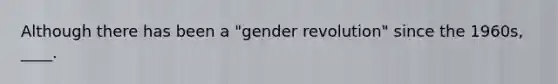 Although there has been a "gender revolution" since the 1960s, ____.