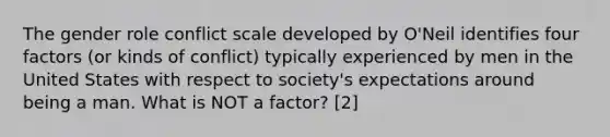 The gender role conflict scale developed by O'Neil identifies four factors (or kinds of conflict) typically experienced by men in the United States with respect to society's expectations around being a man. What is NOT a factor? [2]