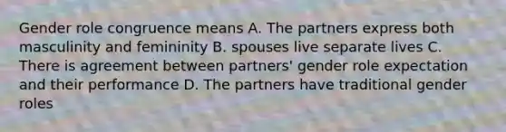 Gender role congruence means A. The partners express both masculinity and femininity B. spouses live separate lives C. There is agreement between partners' gender role expectation and their performance D. The partners have traditional gender roles