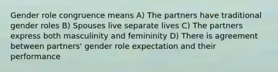 Gender role congruence means A) The partners have traditional gender roles B) Spouses live separate lives C) The partners express both masculinity and femininity D) There is agreement between partners' gender role expectation and their performance