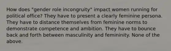 How does "gender role incongruity" impact women running for political office? They have to present a clearly feminine persona. They have to distance themselves from feminine norms to demonstrate competence and ambition. They have to bounce back and forth between masculinity and femininity. None of the above.