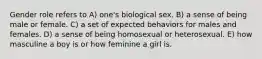 Gender role refers to A) one's biological sex. B) a sense of being male or female. C) a set of expected behaviors for males and females. D) a sense of being homosexual or heterosexual. E) how masculine a boy is or how feminine a girl is.