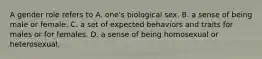 A gender role refers to A. one's biological sex. B. a sense of being male or female. C. a set of expected behaviors and traits for males or for females. D. a sense of being homosexual or heterosexual.