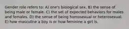 Gender role refers to: A) one's biological sex. B) the sense of being male or female. C) the set of expected behaviors for males and females. D) the sense of being homosexual or heterosexual. E) how masculine a boy is or how feminine a girl is.