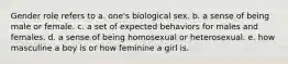 Gender role refers to a. one's biological sex. b. a sense of being male or female. c. a set of expected behaviors for males and females. d. a sense of being homosexual or heterosexual. e. how masculine a boy is or how feminine a girl is.