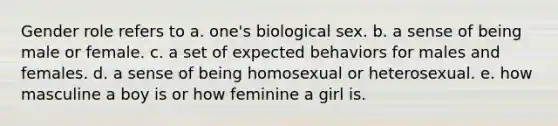 Gender role refers to a. one's biological sex. b. a sense of being male or female. c. a set of expected behaviors for males and females. d. a sense of being homosexual or heterosexual. e. how masculine a boy is or how feminine a girl is.